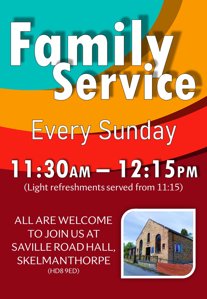 Family Service, Every Sunday from 11:30am to 12:15pm. (Light refreshments served from 115:15). All are welcome to join us at Saville Road Hall, Skelmanthorpe, HD8 9ED